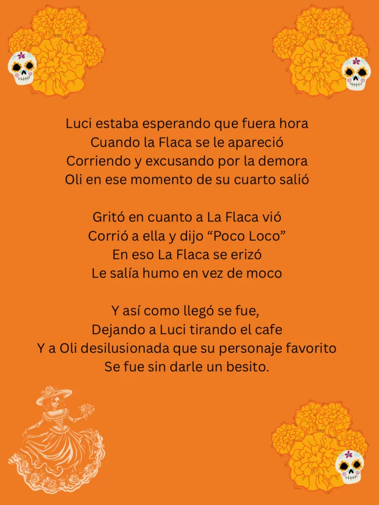 Calaverita Literaria I wrote to illustrate the concept about my sister and niece being visited by La Flaca or death. This is the text in spanish: 

Luci estaba esperando que fuera hora
Cuando la Flaca se le apareció
Corriendo y excusando por la demora
Oli en ese momento de su cuarto salió

Gritó en cuanto a La Flaca vió
Corrió a ella y dijo “Poco Loco”
En eso La Flaca se erizó
Le salía humo en vez de moco

Y así como llegó se fue, 
Dejando a Luci tirando el cafe
Y a Oli desilusionada que su personaje favorito
Se fue sin darle un besito.  
